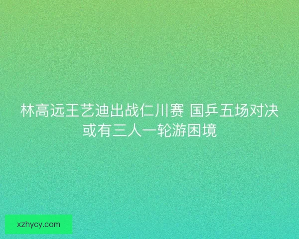 林高远王艺迪出战仁川赛 国乒五场对决或有三人一轮游困境 林高远王艺迪出战仁川赛 国乒五场对决或有三人一轮游困境