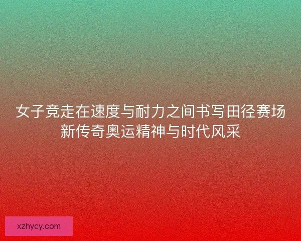 女子竞走在速度与耐力之间书写田径赛场新传奇奥运精神与时代风采
