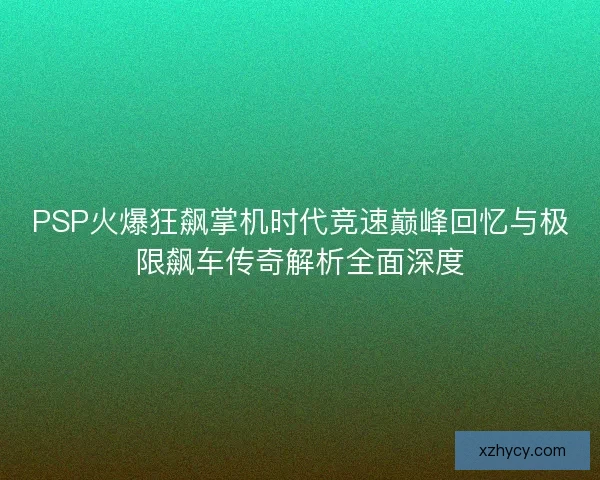 PSP火爆狂飙掌机时代竞速巅峰回忆与极限飙车传奇解析全面深度