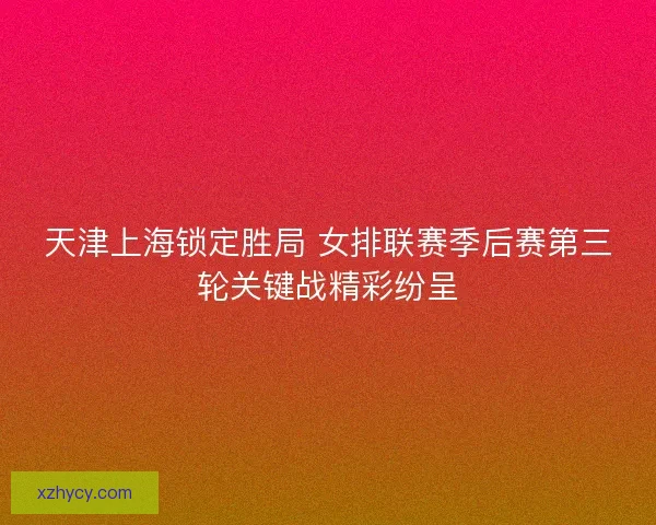 天津上海锁定胜局 女排联赛季后赛第三轮关键战精彩纷呈