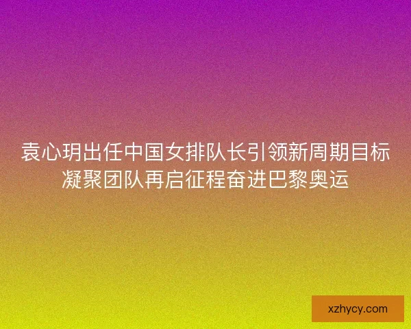 袁心玥出任中国女排队长引领新周期目标凝聚团队再启征程奋进巴黎奥运