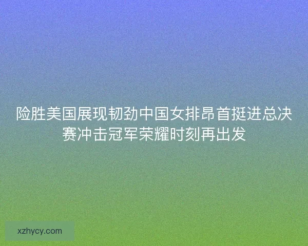 险胜美国展现韧劲中国女排昂首挺进总决赛冲击冠军荣耀时刻再出发