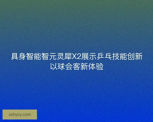 具身智能智元灵犀X2展示乒乓技能创新以球会客新体验 具身智能智元灵犀X2展示乒乓技能创新以球会客新体验