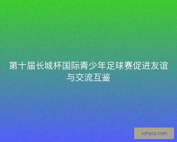 第十届长城杯国际青少年足球赛促进友谊与交流互鉴 第十届长城杯国际青少年足球赛促进友谊与交流互鉴
