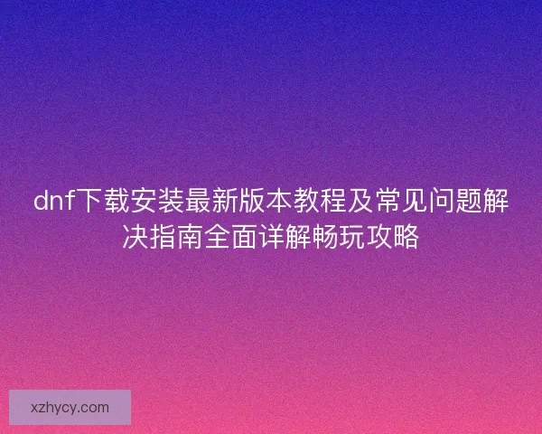 dnf下载安装最新版本教程及常见问题解决指南全面详解畅玩攻略 dnf下载安装最新版本教程及常见问题解决指南全面详解畅玩攻略