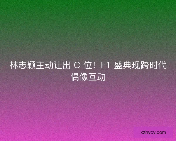 林志颖主动让出 C 位！F1 盛典现跨时代偶像互动