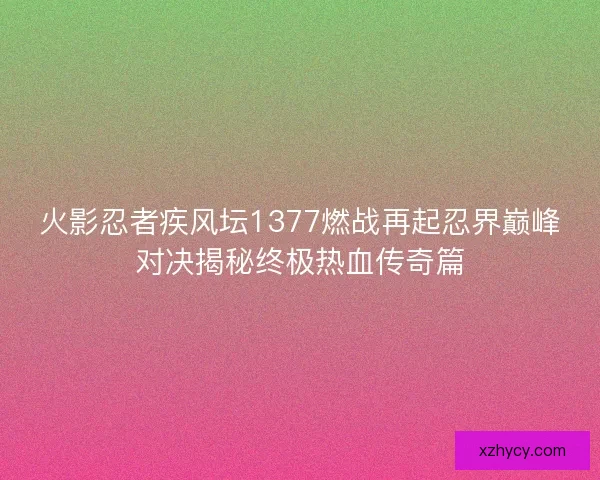火影忍者疾风坛1377燃战再起忍界巅峰对决揭秘终极热血传奇篇