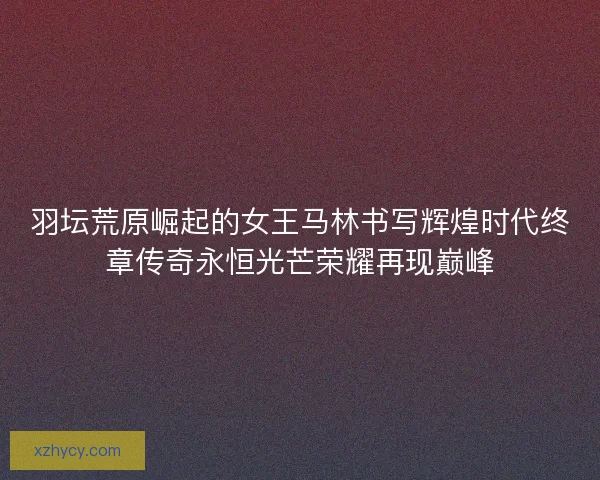 羽坛荒原崛起的女王马林书写辉煌时代终章传奇永恒光芒荣耀再现巅峰 羽坛荒原崛起的女王马林书写辉煌时代终章传奇永恒光芒荣耀再现巅峰