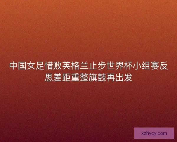 中国女足惜败英格兰止步世界杯小组赛反思差距重整旗鼓再出发