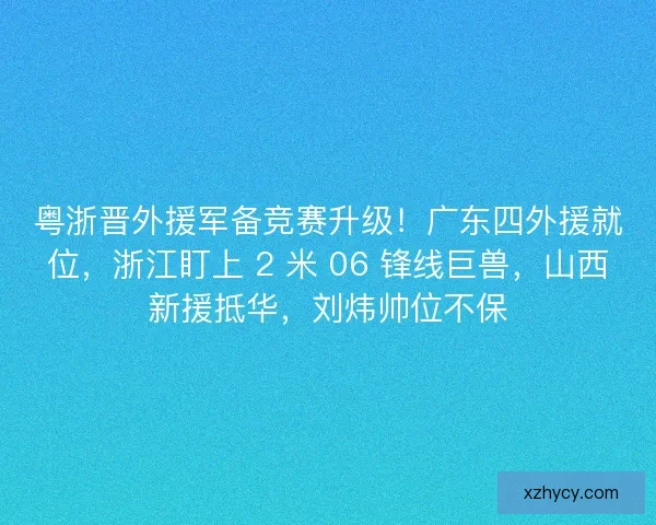 粤浙晋外援军备竞赛升级！广东四外援就位，浙江盯上 2 米 06 锋线巨兽，山西新援抵华，刘炜帅位不保
