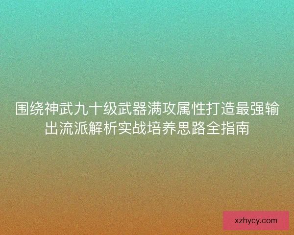 围绕神武九十级武器满攻属性打造最强输出流派解析实战培养思路全指南 围绕神武九十级武器满攻属性打造最强输出流派解析实战培养思路全指南