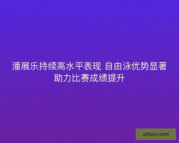 潘展乐持续高水平表现 自由泳优势显著助力比赛成绩提升
