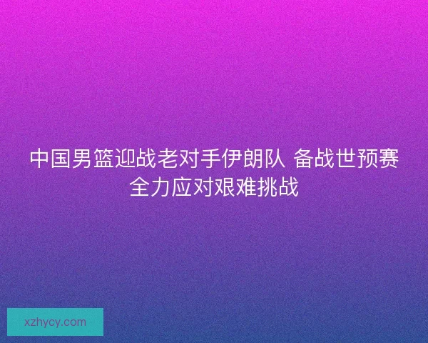 中国男篮迎战老对手伊朗队 备战世预赛全力应对艰难挑战 中国男篮迎战老对手伊朗队 备战世预赛全力应对艰难挑战