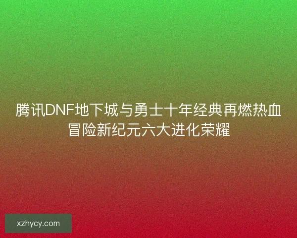 腾讯DNF地下城与勇士十年经典再燃热血冒险新纪元六大进化荣耀 腾讯DNF地下城与勇士十年经典再燃热血冒险新纪元六大进化荣耀
