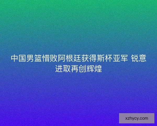 中国男篮惜败阿根廷获得斯杯亚军 锐意进取再创辉煌