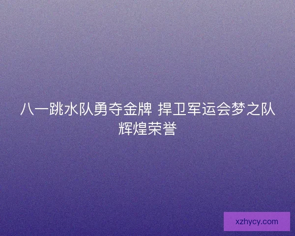 八一跳水队勇夺金牌 捍卫军运会梦之队辉煌荣誉 八一跳水队勇夺金牌 捍卫军运会梦之队辉煌荣誉