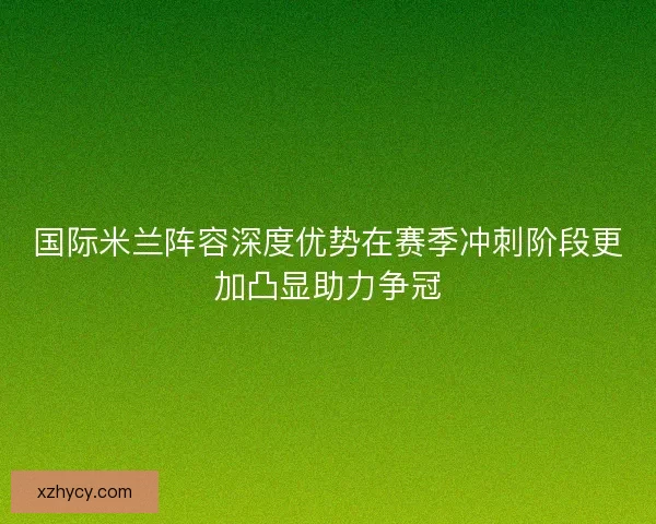 国际米兰阵容深度优势在赛季冲刺阶段更加凸显助力争冠 国际米兰阵容深度优势在赛季冲刺阶段更加凸显助力争冠